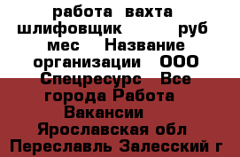 работа. вахта. шлифовщик. 50 000 руб./мес. › Название организации ­ ООО Спецресурс - Все города Работа » Вакансии   . Ярославская обл.,Переславль-Залесский г.